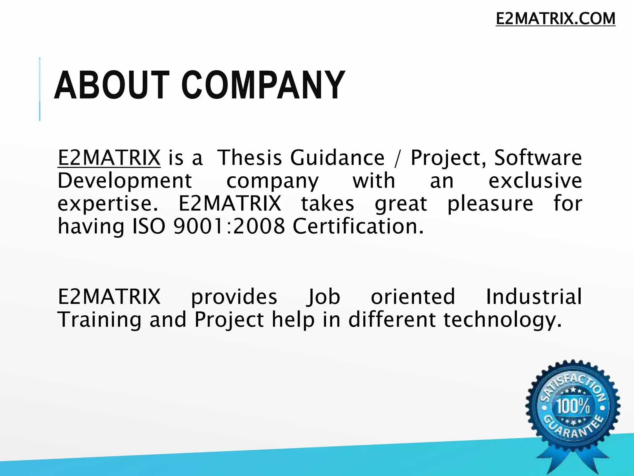 ABOUT COMPANY
E2MATRIX is a Thesis Guidance / Project, Software
Development company with an exclusive
expertise. E2MATRIX takes great pleasure for
having ISO 9001:2008 Certification.
E2MATRIX provides Job oriented Industrial
Training and Project help in different technology.
E2MATRIX.COM
 