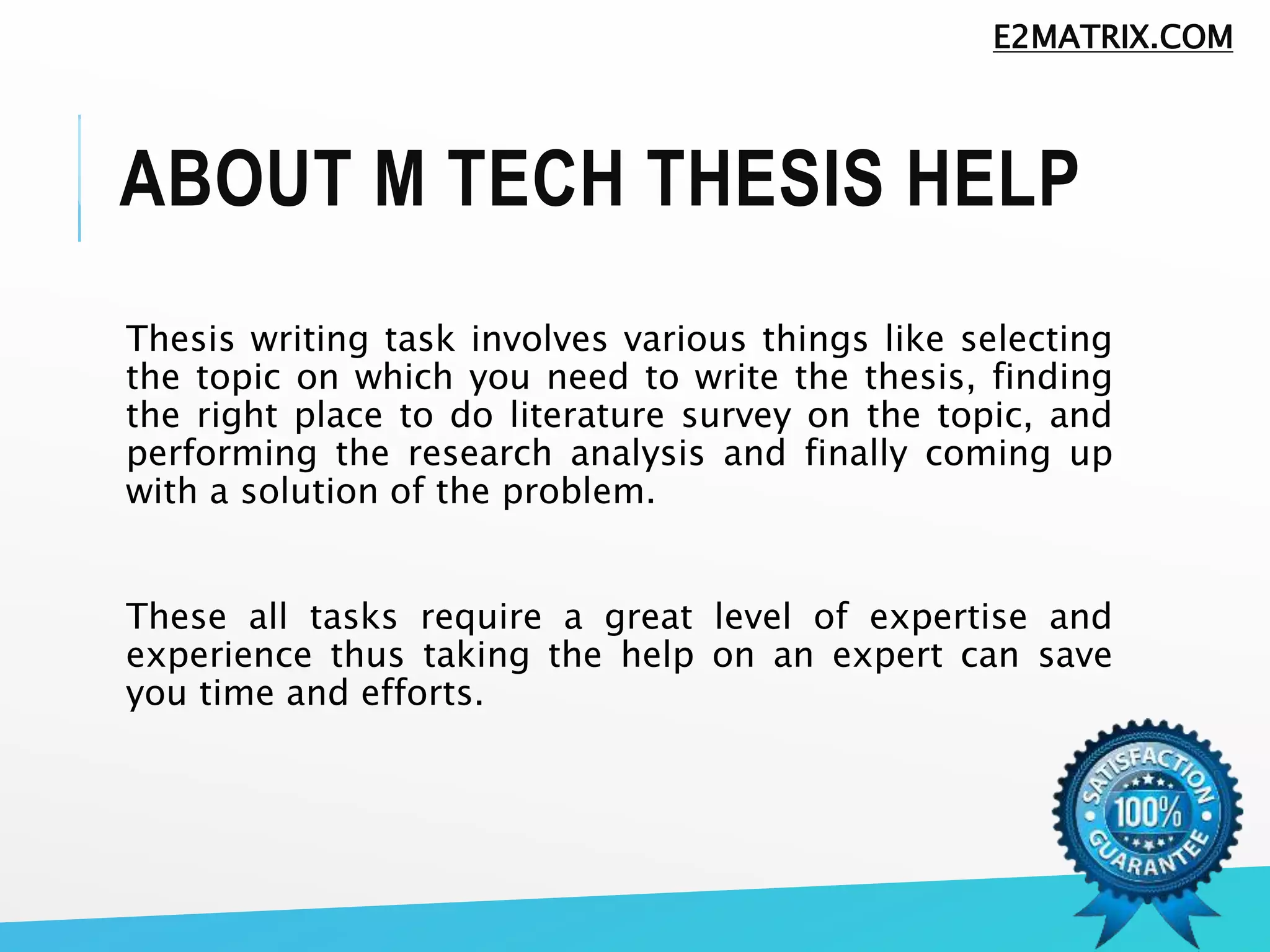 ABOUT M TECH THESIS HELP
Thesis writing task involves various things like selecting
the topic on which you need to write the thesis, finding
the right place to do literature survey on the topic, and
performing the research analysis and finally coming up
with a solution of the problem.
These all tasks require a great level of expertise and
experience thus taking the help on an expert can save
you time and efforts.
E2MATRIX.COM
 