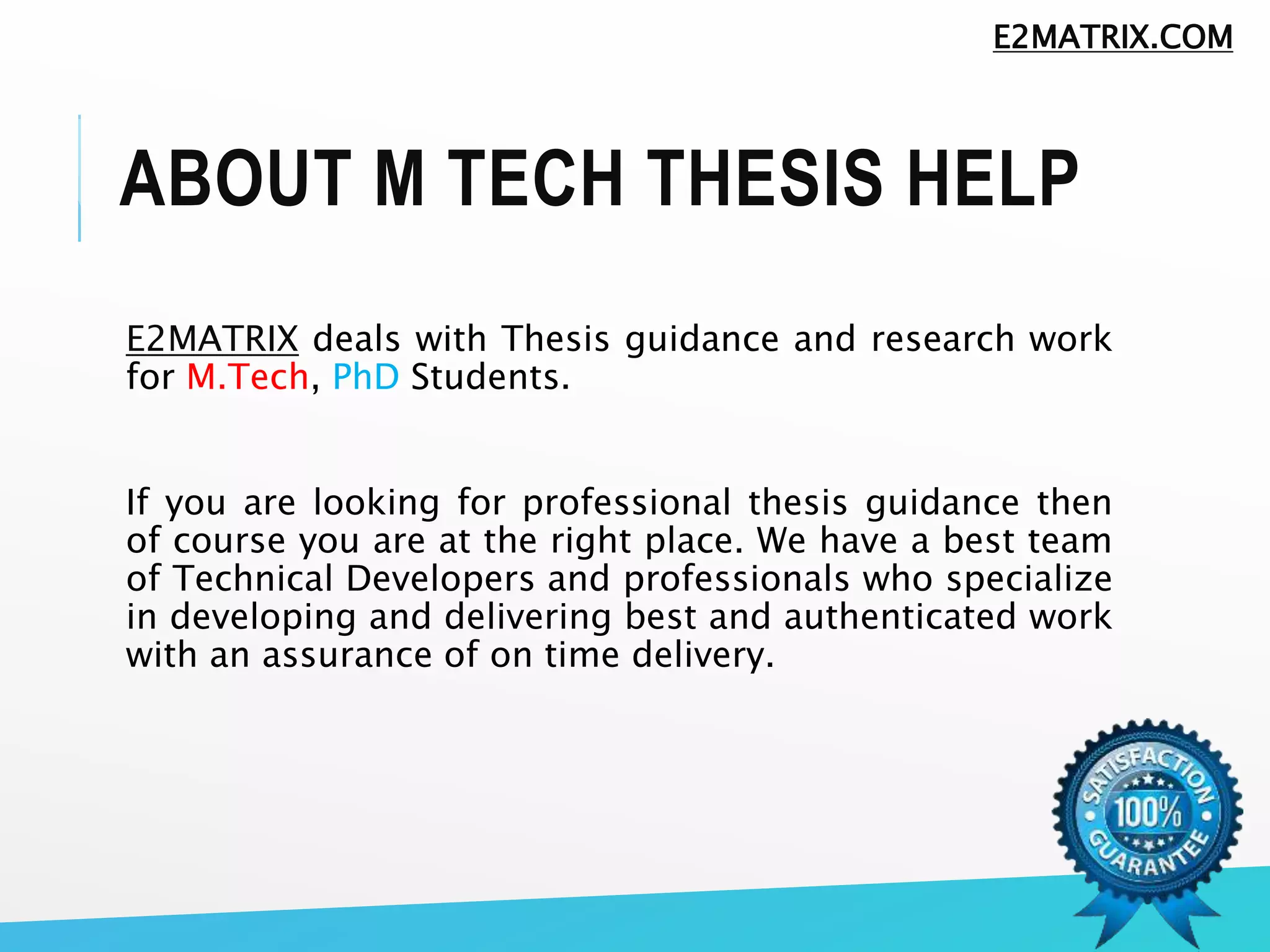 ABOUT M TECH THESIS HELP
E2MATRIX deals with Thesis guidance and research work
for M.Tech, PhD Students.
If you are looking for professional thesis guidance then
of course you are at the right place. We have a best team
of Technical Developers and professionals who specialize
in developing and delivering best and authenticated work
with an assurance of on time delivery.
E2MATRIX.COM
 
