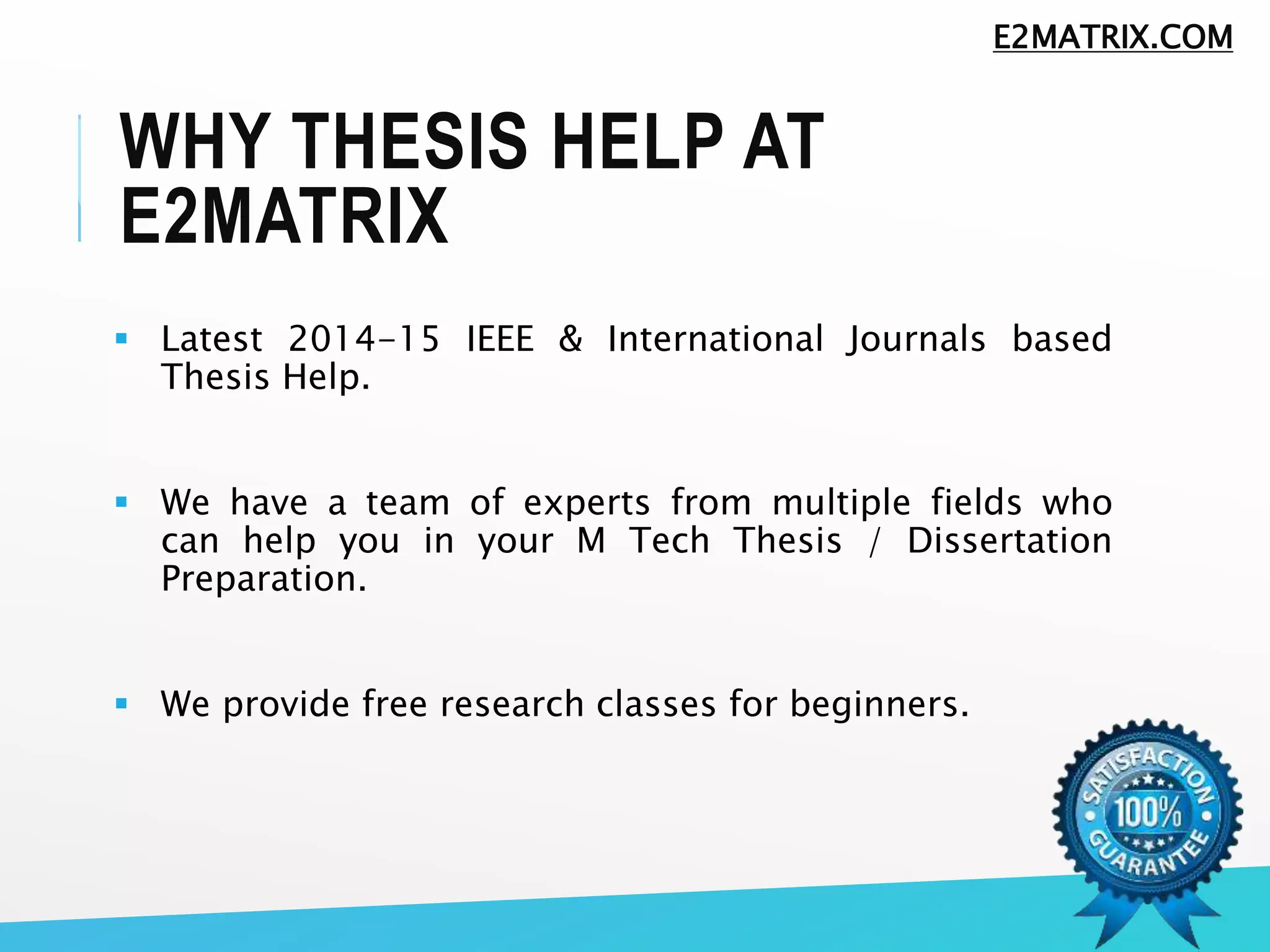WHY THESIS HELP AT
E2MATRIX
 Latest 2014-15 IEEE & International Journals based
Thesis Help.
 We have a team of experts from multiple fields who
can help you in your M Tech Thesis / Dissertation
Preparation.
 We provide free research classes for beginners.
E2MATRIX.COM
 