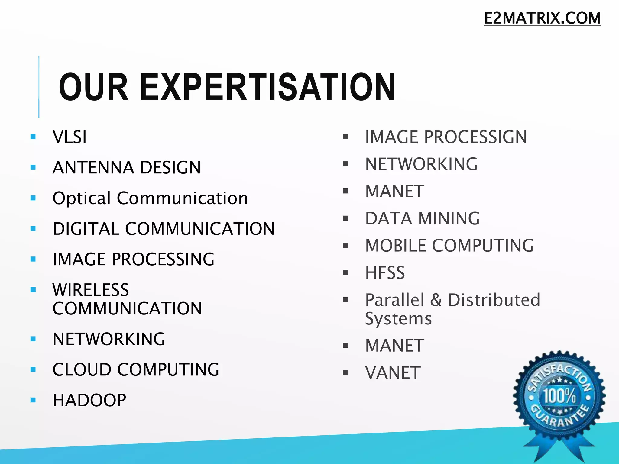 OUR EXPERTISATION
 VLSI
 ANTENNA DESIGN
 Optical Communication
 DIGITAL COMMUNICATION
 IMAGE PROCESSING
 WIRELESS
COMMUNICATION
 NETWORKING
 CLOUD COMPUTING
 HADOOP
 IMAGE PROCESSIGN
 NETWORKING
 MANET
 DATA MINING
 MOBILE COMPUTING
 HFSS
 Parallel & Distributed
Systems
 MANET
 VANET
E2MATRIX.COM
 
