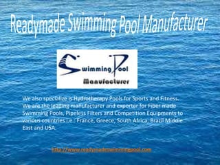 We also specialize is Hydrotherapy Pools for Sports and Fitness.
We are the leading manufacturer and exporter for Fiber made
Swimming Pools, Pipeless Filters and Competition Equipments to
various countries i.e.: France, Greece, South Africa, Brazil Middle
East and USA.
http://www.readymadeswimmingpool.com
 