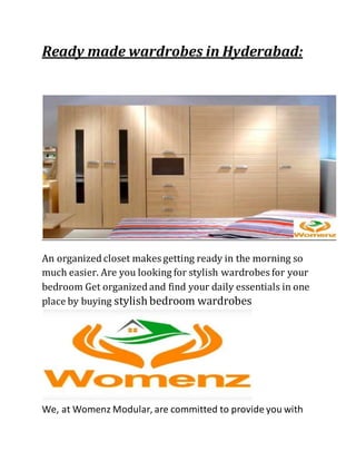 Ready made wardrobes in Hyderabad:
An organized closet makes getting ready in the morning so
much easier. Are you looking for stylish wardrobes for your
bedroom Get organized and find your daily essentials in one
place by buying stylish bedroom wardrobes
We, at Womenz Modular, are committed to provide you with
 