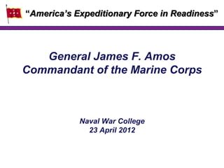 “America’s Expeditionary Force in Readiness”




   General James F. Amos
Commandant of the Marine Corps



            Naval War College
              23 April 2012
 