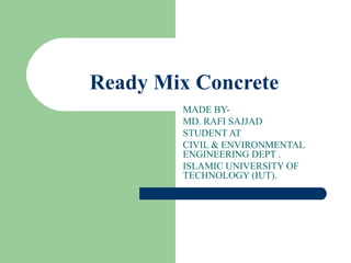 Ready Mix Concrete
 
MADE BY-
MD. RAFI SAJJAD
STUDENT AT
CIVIL & ENVIRONMENTAL
ENGINEERING DEPT .
ISLAMIC UNIVERSITY OF
TECHNOLOGY (IUT).
 