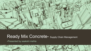 Ready Mix Concrete- Supply Chain Management
-Presented by saakshi mehta
 