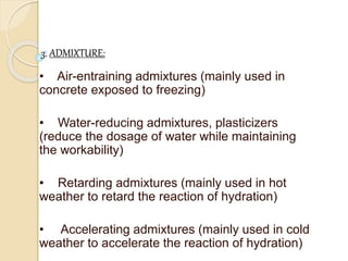 3. ADMIXTURE:
• Air-entraining admixtures (mainly used in
concrete exposed to freezing)
• Water-reducing admixtures, plasticizers
(reduce the dosage of water while maintaining
the workability)
• Retarding admixtures (mainly used in hot
weather to retard the reaction of hydration)
• Accelerating admixtures (mainly used in cold
weather to accelerate the reaction of hydration)
 