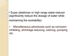 • Super plasticizer or high range water-reducer
(significantly reduce the dosage of water while
maintaining the workability)
• Miscellaneous admixtures such as corrosion
inhibiting, shrinkage reducing, coloring, pumping
etc.
 