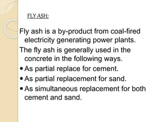 FLY ASH:
Fly ash is a by-product from coal-fired
electricity generating power plants.
The fly ash is generally used in the
concrete in the following ways.
As partial replace for cement.
As partial replacement for sand.
As simultaneous replacement for both
cement and sand.
 