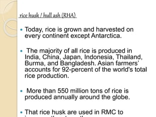 rice husk / hull ash (RHA)
 Today, rice is grown and harvested on
every continent except Antarctica.
 The majority of all rice is produced in
India, China, Japan, Indonesia, Thailand,
Burma, and Bangladesh. Asian farmers’
accounts for 92-percent of the world's total
rice production.
 More than 550 million tons of rice is
produced annually around the globe.
 That rice husk are used in RMC to
 