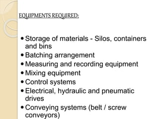 EQUIPMENTS REQUIRED:
Storage of materials - Silos, containers
and bins
Batching arrangement
Measuring and recording equipment
Mixing equipment
Control systems
Electrical, hydraulic and pneumatic
drives
Conveying systems (belt / screw
conveyors)
 