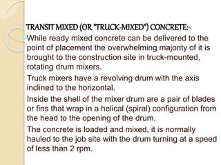 TRANSIT MIXED(OR "TRUCK-MIXED") CONCRETE:-
While ready mixed concrete can be delivered to the
point of placement the overwhelming majority of it is
brought to the construction site in truck-mounted,
rotating drum mixers.
Truck mixers have a revolving drum with the axis
inclined to the horizontal.
Inside the shell of the mixer drum are a pair of blades
or fins that wrap in a helical (spiral) configuration from
the head to the opening of the drum.
The concrete is loaded and mixed, it is normally
hauled to the job site with the drum turning at a speed
of less than 2 rpm.
 