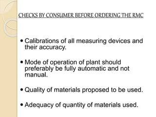 CHECKS BY CONSUMER BEFORE ORDERING THE RMC
 Calibrations of all measuring devices and
their accuracy.
 Mode of operation of plant should
preferably be fully automatic and not
manual.
 Quality of materials proposed to be used.
 Adequacy of quantity of materials used.
 