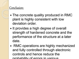 Conclusion:
 The concrete quality produced in RMC
plant is highly consistent with low
deviation order.
 It provides a high degree of overall
strength of hardened concrete and the
performance of the structure at a later
date.
 RMC operations are highly mechanized
and fully controlled through electronic
controls and hence reduce the
 
