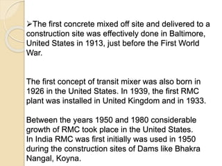 The first concrete mixed off site and delivered to a
construction site was effectively done in Baltimore,
United States in 1913, just before the First World
War.
The first concept of transit mixer was also born in
1926 in the United States. In 1939, the first RMC
plant was installed in United Kingdom and in 1933.
Between the years 1950 and 1980 considerable
growth of RMC took place in the United States.
In India RMC was first initially was used in 1950
during the construction sites of Dams like Bhakra
Nangal, Koyna.
 