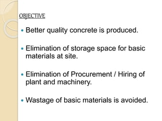 OBJECTIVE
 Better quality concrete is produced.
 Elimination of storage space for basic
materials at site.
 Elimination of Procurement / Hiring of
plant and machinery.
 Wastage of basic materials is avoided.
 