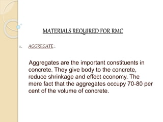 MATERIALS REQUIRED FOR RMC
1. AGGREGATE :
Aggregates are the important constituents in
concrete. They give body to the concrete,
reduce shrinkage and effect economy. The
mere fact that the aggregates occupy 70-80 per
cent of the volume of concrete.
 