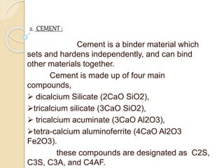 2. CEMENT :
Cement is a binder material which
sets and hardens independently, and can bind
other materials together.
Cement is made up of four main
compounds,
 dicalcium Silicate (2CaO SiO2),
tricalcium silicate (3CaO SiO2),
 tricalcium acuminate (3CaO Al2O3),
tetra-calcium aluminoferrite (4CaO Al2O3
Fe2O3).
these compounds are designated as C2S,
C3S, C3A, and C4AF.
 