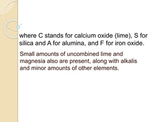 where C stands for calcium oxide (lime), S for
silica and A for alumina, and F for iron oxide.
Small amounts of uncombined lime and
magnesia also are present, along with alkalis
and minor amounts of other elements.
 