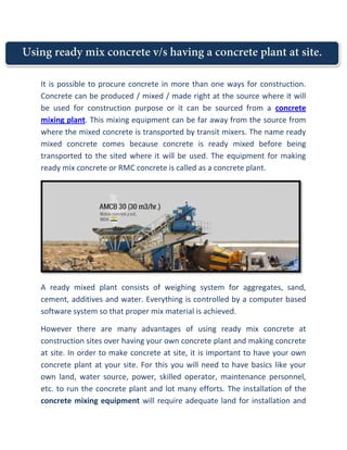 Using ready mix concrete v/s having a concrete plant at site.
It is possible to procure concrete in more than one ways for construction.
Concrete can be produced / mixed / made right at the source where it will
be used for construction purpose or it can be sourced from a concrete
mixing plant. This mixing equipment can be far away from the source from
where the mixed concrete is transported by transit mixers. The name ready
mixed concrete comes because concrete is ready mixed before being
transported to the sited where it will be used. The equipment for making
ready mix concrete or RMC concrete is called as a concrete plant.
A ready mixed plant consists of weighing system for aggregates, sand,
cement, additives and water. Everything is controlled by a computer based
software system so that proper mix material is achieved.
However there are many advantages of using ready mix concrete at
construction sites over having your own concrete plant and making concrete
at site. In order to make concrete at site, it is important to have your own
concrete plant at your site. For this you will need to have basics like your
own land, water source, power, skilled operator, maintenance personnel,
etc. to run the concrete plant and lot many efforts. The installation of the
concrete mixing equipment will require adequate land for installation and
Using ready mix concrete v/s having a concrete plant at site.
It is possible to procure concrete in more than one ways for construction.
Concrete can be produced / mixed / made right at the source where it will
be used for construction purpose or it can be sourced from a concrete
mixing plant. This mixing equipment can be far away from the source from
where the mixed concrete is transported by transit mixers. The name ready
mixed concrete comes because concrete is ready mixed before being
transported to the sited where it will be used. The equipment for making
ready mix concrete or RMC concrete is called as a concrete plant.
A ready mixed plant consists of weighing system for aggregates, sand,
cement, additives and water. Everything is controlled by a computer based
software system so that proper mix material is achieved.
However there are many advantages of using ready mix concrete at
construction sites over having your own concrete plant and making concrete
at site. In order to make concrete at site, it is important to have your own
concrete plant at your site. For this you will need to have basics like your
own land, water source, power, skilled operator, maintenance personnel,
etc. to run the concrete plant and lot many efforts. The installation of the
concrete mixing equipment will require adequate land for installation and
Using ready mix concrete v/s having a concrete plant at site.
It is possible to procure concrete in more than one ways for construction.
Concrete can be produced / mixed / made right at the source where it will
be used for construction purpose or it can be sourced from a concrete
mixing plant. This mixing equipment can be far away from the source from
where the mixed concrete is transported by transit mixers. The name ready
mixed concrete comes because concrete is ready mixed before being
transported to the sited where it will be used. The equipment for making
ready mix concrete or RMC concrete is called as a concrete plant.
A ready mixed plant consists of weighing system for aggregates, sand,
cement, additives and water. Everything is controlled by a computer based
software system so that proper mix material is achieved.
However there are many advantages of using ready mix concrete at
construction sites over having your own concrete plant and making concrete
at site. In order to make concrete at site, it is important to have your own
concrete plant at your site. For this you will need to have basics like your
own land, water source, power, skilled operator, maintenance personnel,
etc. to run the concrete plant and lot many efforts. The installation of the
concrete mixing equipment will require adequate land for installation and
 