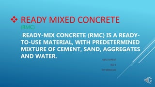  READY MIXED CONCRETE
(RMC)
READY-MIX CONCRETE (RMC) IS A READY-
TO-USE MATERIAL, WITH PREDETERMINED
MIXTURE OF CEMENT, SAND, AGGREGATES
AND WATER. AIJAZ AHMAD
SEC B
NIT SRINAGAR
 