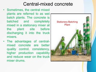 Central-mixed concrete
• Sometimes, the central mixed
plants are referred to as wet
batch plants. The concrete is
batched and completely
mixed in a stationary mixer at
the plant site before
discharging it into the truck
mixers.
• The advantages of central-
mixed concrete are better
quality control, consistency,
higher production capability
and reduce wear on the truck
mixer drums.
Stationery Batching
Plant
 
