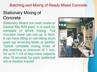 Batching and Mixing of Ready Mixed Concrete
Stationary Mixing of
Concrete
Stationary Mixers are used onsite or
Central Mix R/M plant. It is used for
complete or shrink mixing. The
concrete mixer can mix up to 9m3.
It can have tilting or non-tilting drum,
open top revolving blade or paddle.
Typical complete mixing times of
this machine is minimum of 1 min.
for up to 1 m3 or less mixer capacity
plus 15 seconds for each additional
m3 or fraction thereof.
Control room for batching
equipment
 