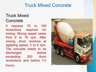 Truck Mixed Concrete
Truck Mixed
Concrete
It requires 70 to 100
revolutions required for
mixing. Mixing speed varies
from 6 to 18 rpm. After
mixing, drum revolves at
agitating speed, 2 to 6 rpm.
The concrete needs to be
discharged before
exceeding 300 drum
revolutions and before 1½
hours.
 