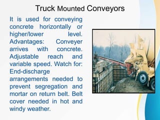 Truck Mounted Conveyors
It is used for conveying
concrete horizontally or
higher/lower level.
Advantages: Conveyer
arrives with concrete.
Adjustable reach and
variable speed. Watch for:
End-discharge
arrangements needed to
prevent segregation and
mortar on return belt. Belt
cover needed in hot and
windy weather.
 
