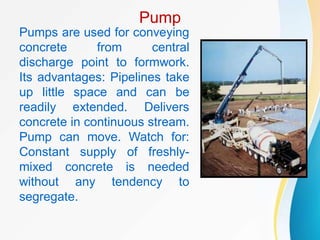 Pump
Pumps are used for conveying
concrete from central
discharge point to formwork.
Its advantages: Pipelines take
up little space and can be
readily extended. Delivers
concrete in continuous stream.
Pump can move. Watch for:
Constant supply of freshly-
mixed concrete is needed
without any tendency to
segregate.
 