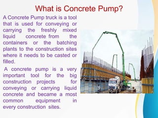 What is Concrete Pump?
A Concrete Pump truck is a tool
that is used for conveying or
carrying the freshly mixed
liquid concrete from the
containers or the batching
plants to the construction sites
where it needs to be casted or
filled.
A concrete pump is a very
important tool for the big
construction projects for
conveying or carrying liquid
concrete and became a most
common equipment in
every construction sites.
 