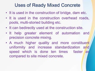 Uses of Ready Mixed Concrete
• It is used in the construction of bridge, dam etc.
• It is used in the construction overhead roads,
pools, multi-storied building etc.
• It can bedirectly used at the construction site.
• It help greater element of automation and
precision concrete mixing.
• A much higher quality and more constituent
uniformity and increase standardization and
speed which is done ten times faster as
compared to site mixed concrete.
 