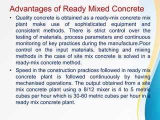 Advantages of Ready Mixed Concrete
• Quality concrete is obtained as a ready-mix concrete mix
plant make use of sophisticated equipment and
consistent methods. There is strict control over the
testing of materials, process parameters and continuous
monitoring of key practices during the manufacture.Poor
control on the input materials, batching and mixing
methods in the case of site mix concrete is solved in a
ready-mix concrete method.
• Speed in the construction practices followed in ready mix
concrete plant is followed continuously by having
mechanised operations. The output obtained from a site
mix concrete plant using a 8/12 mixer is 4 to 5 metric
cubes per hour which is 30-60 metric cubes per hour in a
ready mix concrete plant.
 