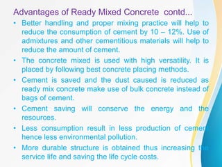 Advantages of Ready Mixed Concrete contd...
• Better handling and proper mixing practice will help to
reduce the consumption of cement by 10 – 12%. Use of
admixtures and other cementitious materials will help to
reduce the amount of cement.
• The concrete mixed is used with high versatility. It is
placed by following best concrete placing methods.
• Cement is saved and the dust caused is reduced as
ready mix concrete make use of bulk concrete instead of
bags of cement.
• Cement saving will conserve the energy and the
resources.
• Less consumption result in less production of cement
hence less environmental pollution.
• More durable structure is obtained thus increasing the
service life and saving the life cycle costs.
 