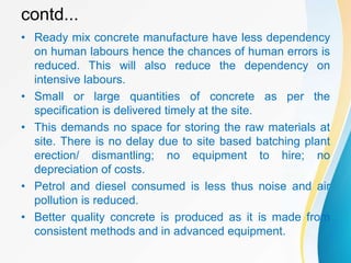 contd...
• Ready mix concrete manufacture have less dependency
on human labours hence the chances of human errors is
reduced. This will also reduce the dependency on
intensive labours.
• Small or large quantities of concrete as per the
specification is delivered timely at the site.
• This demands no space for storing the raw materials at
site. There is no delay due to site based batching plant
erection/ dismantling; no equipment to hire; no
depreciation of costs.
• Petrol and diesel consumed is less thus noise and air
pollution is reduced.
• Better quality concrete is produced as it is made from
consistent methods and in advanced equipment.
 
