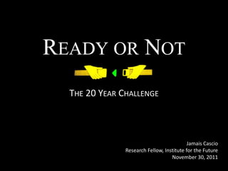 READY OR NOT
  THE 20 YEAR CHALLENGE



                                           Jamais Cascio
               Research Fellow, Institute for the Future
                                   November 30, 2011
 