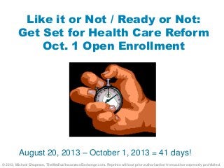 Like it or Not / Ready or Not:
Get Set for Health Care Reform
Oct. 1 Open Enrollment
August 20, 2013 – October 1, 2013 = 41 days!
© 2013, Michael Chapman, TheMedicalInsuranceExchange.com. Reprints without prior authorization from author expressly prohibited.
 