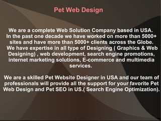 Pet Web Design We are a complete Web Solution Company based in USA.  In the past one decade we have worked on more than 5000+ sites and have more than 5000+ clients across the Globe. We have expertise in all type of Designing ( Graphics & Web Designing) , web development, search engine promotions, internet marketing solutions, E-commerce and multimedia services.  We are a skilled Pet Website Designer in USA and our team of professionals will provide all the support for your favorite Pet Web Design and Pet SEO in US.( Search Engine Optimization). 
