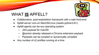 WHAT IS APFELL?
● Collaborative, post-exploitation framework with a web front-end
● Apfell server runs on MacOS/Linux (needs python3.6+)
● Apfell agents can be any operating system
○ JXA payload for macOS
○ @xorrior already released a Chrome extension payload
○ Payloads can be scripted or dynamically compiled
● Any number of c2 profiles running at a time
11
 