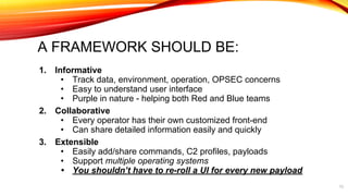 A FRAMEWORK SHOULD BE:
1. Informative
• Track data, environment, operation, OPSEC concerns
• Easy to understand user interface
• Purple in nature - helping both Red and Blue teams
2. Collaborative
• Every operator has their own customized front-end
• Can share detailed information easily and quickly
3. Extensible
• Easily add/share commands, C2 profiles, payloads
• Support multiple operating systems
• You shouldn’t have to re-roll a UI for every new payload
13
 