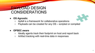 PAYLOAD DESIGN
CONSIDERATIONS
40
● OS Agnostic
○ Apfell is a framework for collaborative operations
○ Payloads can be created for any OS – scripted or compiled
● OPSEC aware
○ Ideally agents track their footprint on host and report back
○ Artifact tracking with real-time data in responses
 