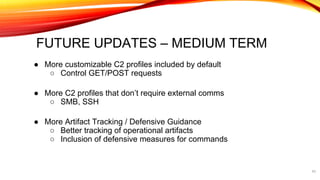 FUTURE UPDATES – MEDIUM TERM
● More customizable C2 profiles included by default
○ Control GET/POST requests
● More C2 profiles that don’t require external comms
○ SMB, SSH
● More Artifact Tracking / Defensive Guidance
○ Better tracking of operational artifacts
○ Inclusion of defensive measures for commands
43
 