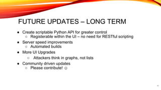 FUTURE UPDATES – LONG TERM
● Create scriptable Python API for greater control
○ Registerable within the UI – no need for RESTful scripting
● Server speed improvements
○ Automated builds
● More UI Upgrades
○ Attackers think in graphs, not lists
● Community driven updates
○ Please contribute! ☺
44
 