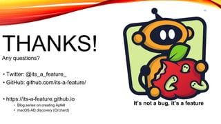 45
THANKS!Any questions?
• Twitter: @its_a_feature_
• GitHub: github.com/its-a-feature/
• https://its-a-feature.github.io
• Blog series on creating Apfell
• macOS AD discovery (Orchard)
It’s not a bug, it’s a feature
 