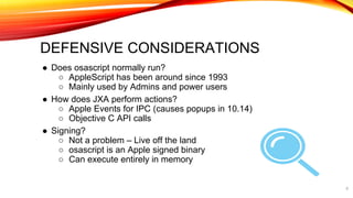 ● Does osascript normally run?
○ AppleScript has been around since 1993
○ Mainly used by Admins and power users
● How does JXA perform actions?
○ Apple Events for IPC (causes popups in 10.14)
○ Objective C API calls
● Signing?
○ Not a problem – Live off the land
○ osascript is an Apple signed binary
○ Can execute entirely in memory
8
DEFENSIVE CONSIDERATIONS
 