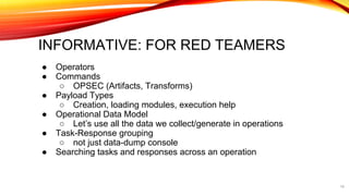 INFORMATIVE: FOR RED TEAMERS
● Operators
● Commands
○ OPSEC (Artifacts, Transforms)
● Payload Types
○ Creation, loading modules, execution help
● Operational Data Model
○ Let’s use all the data we collect/generate in operations
● Task-Response grouping
○ not just data-dump console
● Searching tasks and responses across an operation
14
 