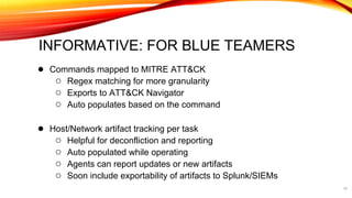 INFORMATIVE: FOR BLUE TEAMERS
● Commands mapped to MITRE ATT&CK
○ Regex matching for more granularity
○ Exports to ATT&CK Navigator
○ Auto populates based on the command
● Host/Network artifact tracking per task
○ Helpful for deconfliction and reporting
○ Auto populated while operating
○ Agents can report updates or new artifacts
○ Soon include exportability of artifacts to Splunk/SIEMs
15
 