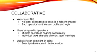 COLLABORATIVE
● Web-based GUI
○ No client dependencies besides a modern browser
○ Each operator has their own profile and login
● Users assigned to operations
○ Multiple operations ongoing concurrently
○ Individual tasks sharable amongst team members
● Operators can comment on tasks
○ Seen by all members in that operation
16
 