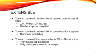 EXTENSIBLE
● You can create/add any number of payload types across all
OSes
○ JXA, Python, C#, Go, etc
○ Can be scripts or compiled
● You can create/add any number of commands for a payload
○ Command templating
● You can create/add/run any number of C2 profiles at a time
○ They run as sub-processes
○ Only bound ports need to be unique
17
 