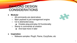 PAYLOAD DESIGN
CONSIDERATIONS
39
● Modular
○ All commands are stand-alone
○ Main payload is just management engine
○ C2 is abstracted away
■ Creates plug-and-play C2 functionality
○ Stamp in commands at creation
■ And load more in later
● Inspiration
○ Malware samples: PlugX, Flame, CozyDuke, etc
 